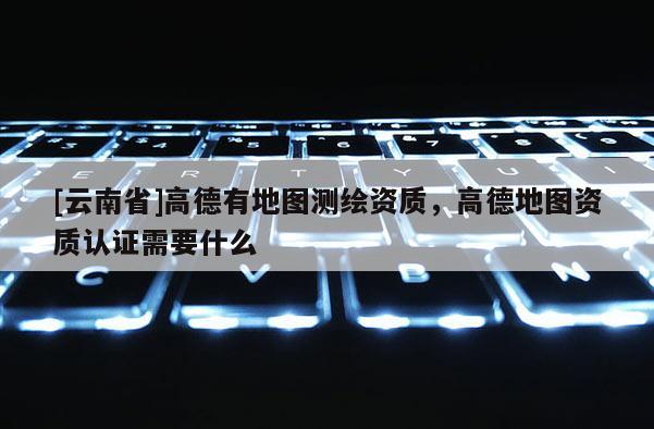 [云南省]高德有地圖測繪資質，高德地圖資質認證需要什么