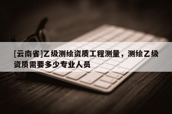 [云南省]乙級測繪資質工程測量，測繪乙級資質需要多少專業人員