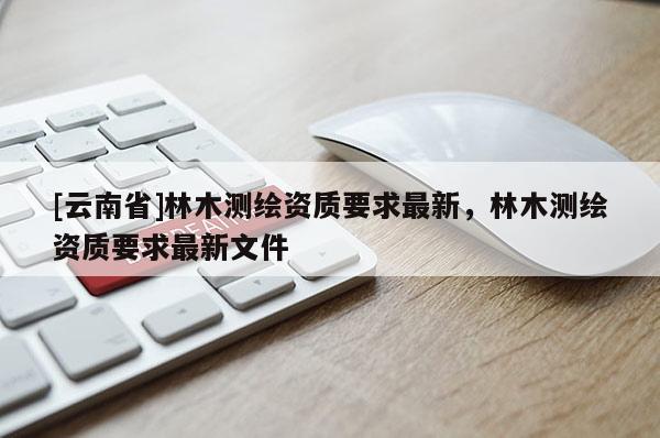 [云南省]林木測繪資質要求最新，林木測繪資質要求最新文件