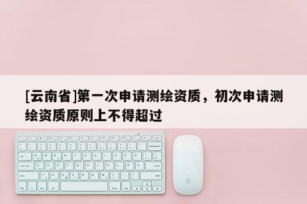[云南省]第一次申請測繪資質，初次申請測繪資質原則上不得超過