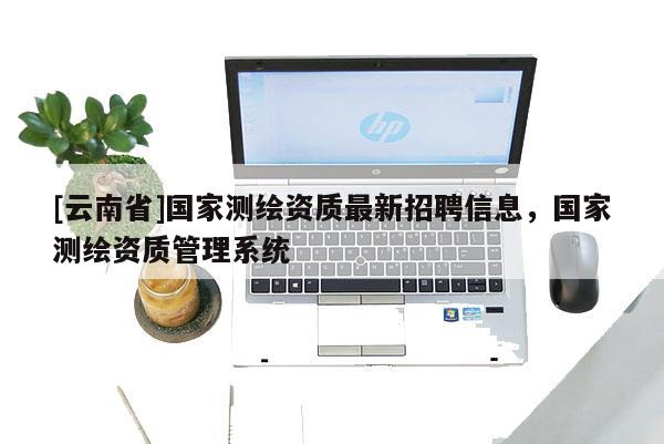 [云南省]國家測繪資質最新招聘信息，國家測繪資質管理系統
