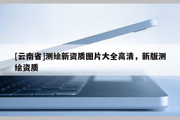 [云南省]測繪新資質圖片大全高清，新版測繪資質