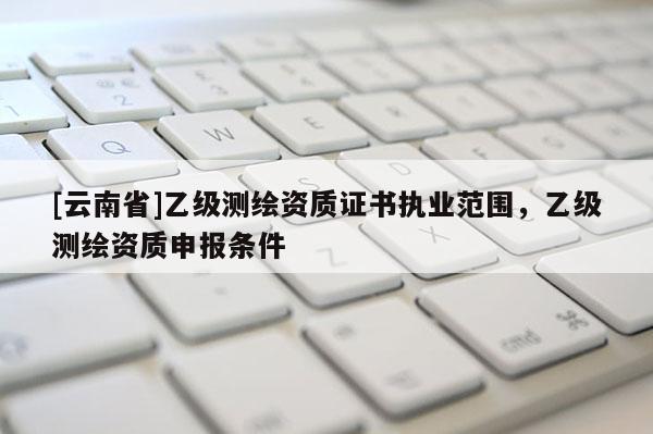 [云南省]乙級測繪資質證書執(zhí)業(yè)范圍，乙級測繪資質申報條件