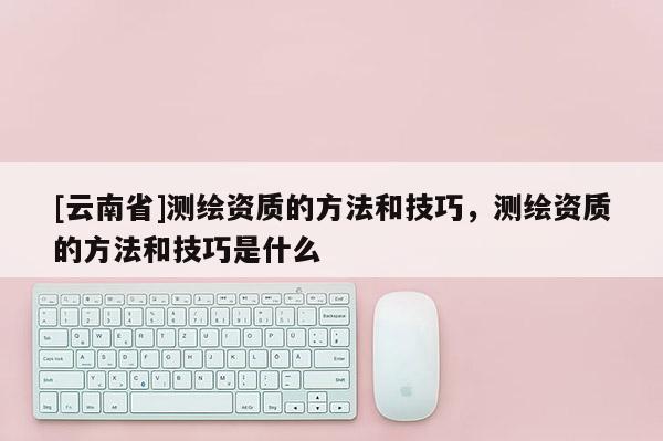 [云南省]測繪資質的方法和技巧，測繪資質的方法和技巧是什么