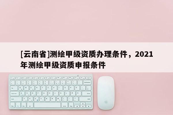 [云南省]測繪甲級資質辦理條件，2021年測繪甲級資質申報條件