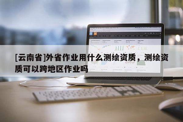 [云南省]外省作業(yè)用什么測繪資質，測繪資質可以跨地區(qū)作業(yè)嗎