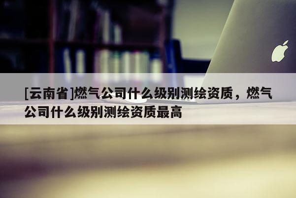 [云南省]燃氣公司什么級別測繪資質，燃氣公司什么級別測繪資質最高