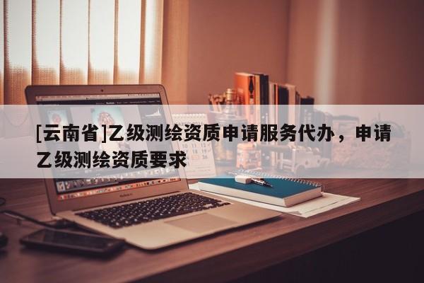 [云南省]乙級測繪資質(zhì)申請服務(wù)代辦，申請乙級測繪資質(zhì)要求