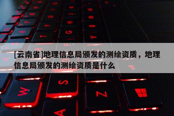 [云南省]地理信息局頒發的測繪資質，地理信息局頒發的測繪資質是什么