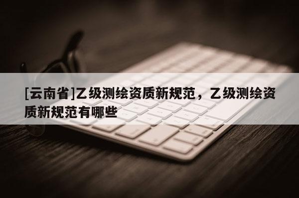 [云南省]乙級測繪資質新規范，乙級測繪資質新規范有哪些