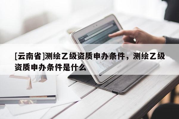 [云南省]測繪乙級資質申辦條件，測繪乙級資質申辦條件是什么