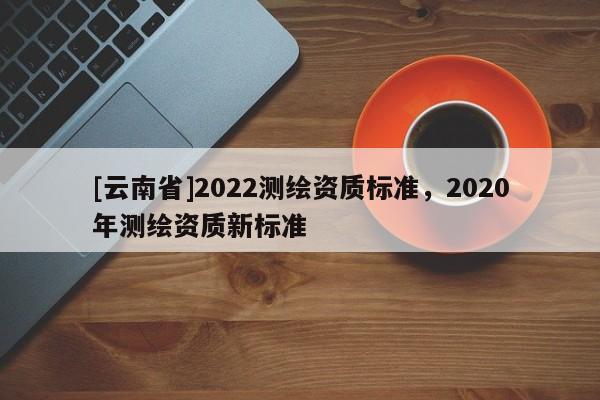 [云南省]2022測繪資質標準，2020年測繪資質新標準