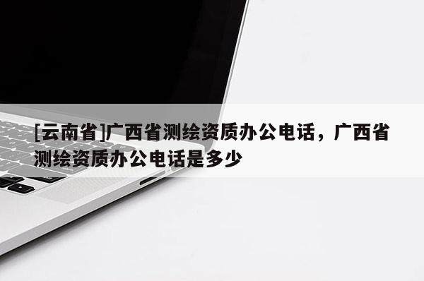 [云南省]廣西省測繪資質辦公電話，廣西省測繪資質辦公電話是多少