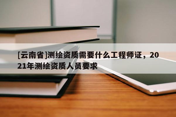 [云南省]測繪資質需要什么工程師證，2021年測繪資質人員要求