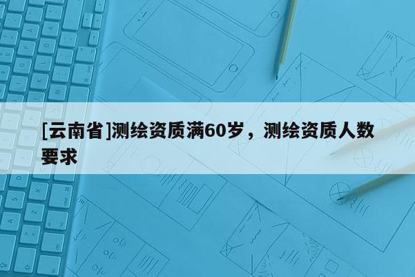 [云南省]測繪資質滿60歲，測繪資質人數要求