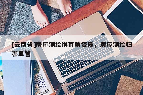 [云南省]房屋測(cè)繪得有啥資質(zhì)，房屋測(cè)繪歸哪里管