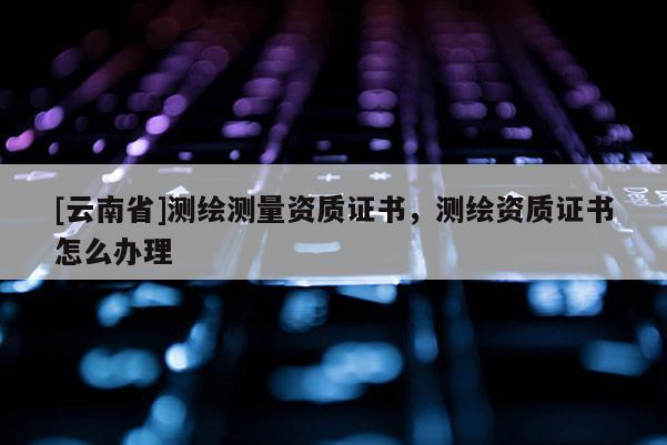 [云南省]測繪測量資質證書，測繪資質證書怎么辦理