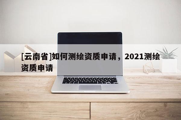[云南省]如何測繪資質申請，2021測繪資質申請