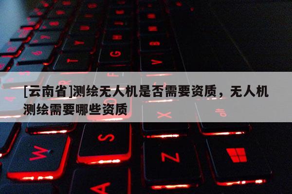 [云南省]測繪無人機是否需要資質，無人機測繪需要哪些資質