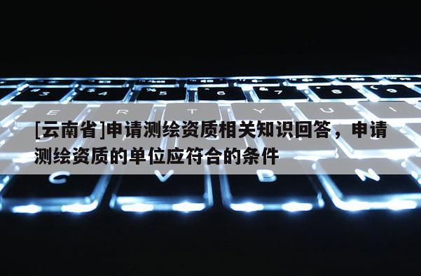 [云南省]申請測繪資質相關知識回答，申請測繪資質的單位應符合的條件