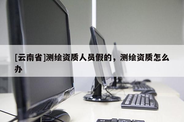 [云南省]測繪資質人員假的，測繪資質怎么辦