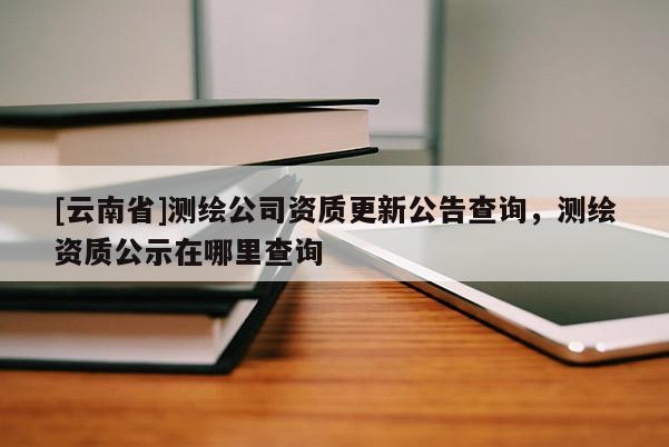 [云南省]測(cè)繪公司資質(zhì)更新公告查詢，測(cè)繪資質(zhì)公示在哪里查詢