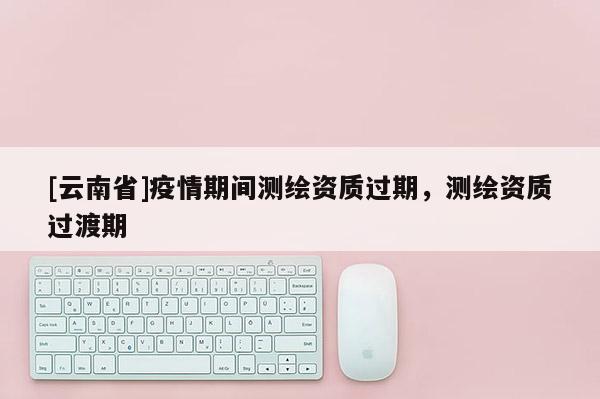 [云南省]疫情期間測繪資質過期，測繪資質過渡期