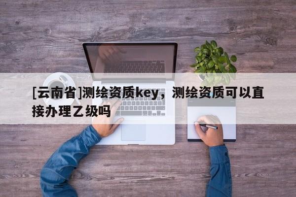 [云南省]測繪資質key，測繪資質可以直接辦理乙級嗎