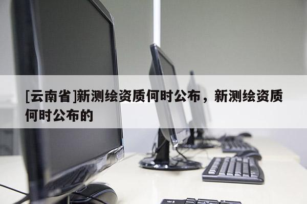 [云南省]新測繪資質(zhì)何時公布，新測繪資質(zhì)何時公布的