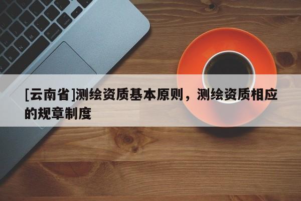 [云南省]測繪資質基本原則，測繪資質相應的規章制度