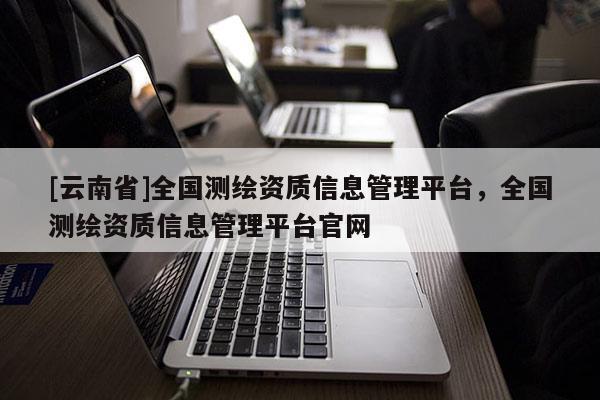 [云南省]全國測繪資質信息管理平臺，全國測繪資質信息管理平臺官網