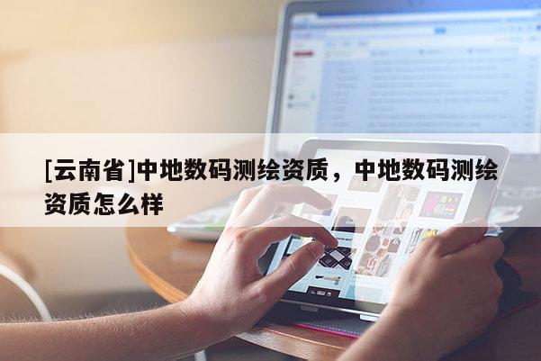 [云南省]中地數碼測繪資質，中地數碼測繪資質怎么樣