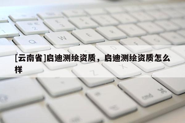 [云南省]啟迪測(cè)繪資質(zhì)，啟迪測(cè)繪資質(zhì)怎么樣