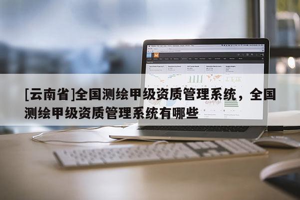[云南省]全國測繪甲級資質(zhì)管理系統(tǒng)，全國測繪甲級資質(zhì)管理系統(tǒng)有哪些