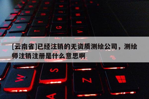 [云南省]已經注銷的無資質測繪公司，測繪師注銷注冊是什么意思啊