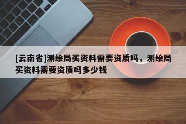[云南省]測繪局買資料需要資質嗎，測繪局買資料需要資質嗎多少錢