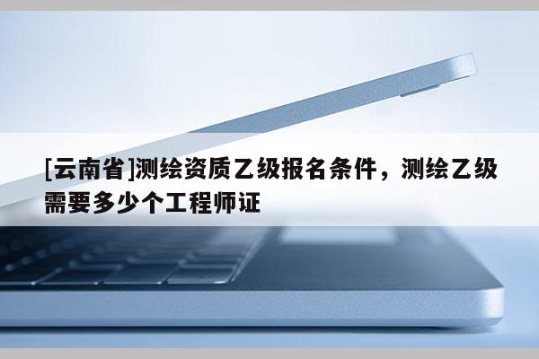 [云南省]測(cè)繪資質(zhì)乙級(jí)報(bào)名條件，測(cè)繪乙級(jí)需要多少個(gè)工程師證