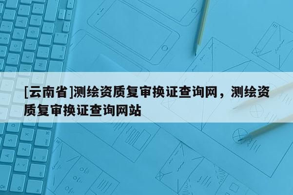 [云南省]測繪資質復審換證查詢網，測繪資質復審換證查詢網站