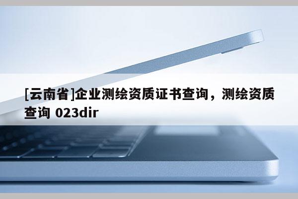 [云南省]企業測繪資質證書查詢，測繪資質查詢 023dir