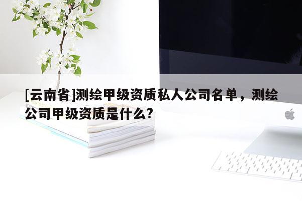 [云南省]測繪甲級資質(zhì)私人公司名單，測繪公司甲級資質(zhì)是什么?