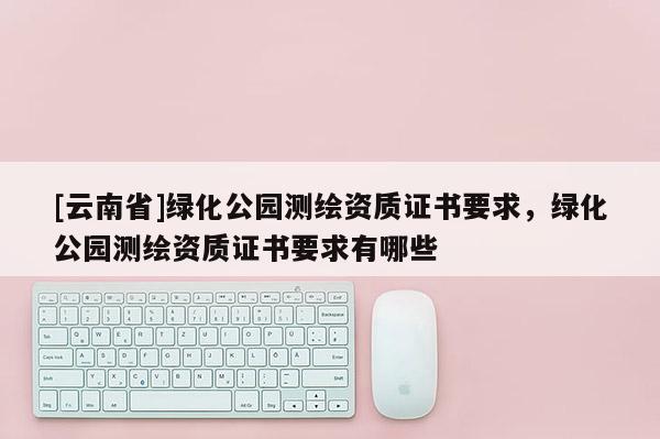 [云南省]綠化公園測繪資質證書要求，綠化公園測繪資質證書要求有哪些