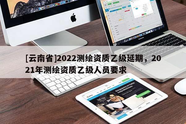 [云南省]2022測繪資質乙級延期，2021年測繪資質乙級人員要求