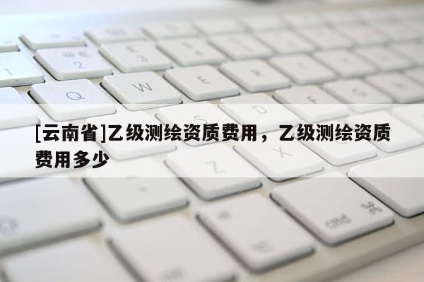 [云南省]乙級測繪資質費用，乙級測繪資質費用多少