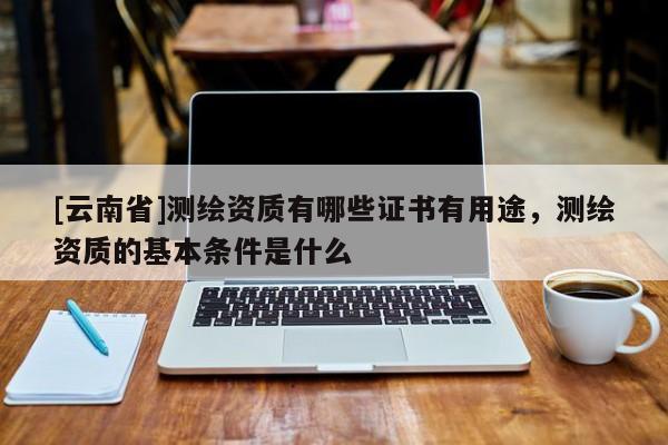 [云南省]測(cè)繪資質(zhì)有哪些證書(shū)有用途，測(cè)繪資質(zhì)的基本條件是什么