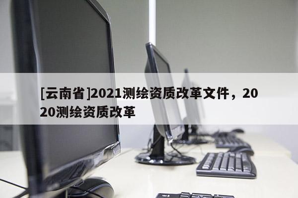 [云南省]2021測繪資質改革文件，2020測繪資質改革
