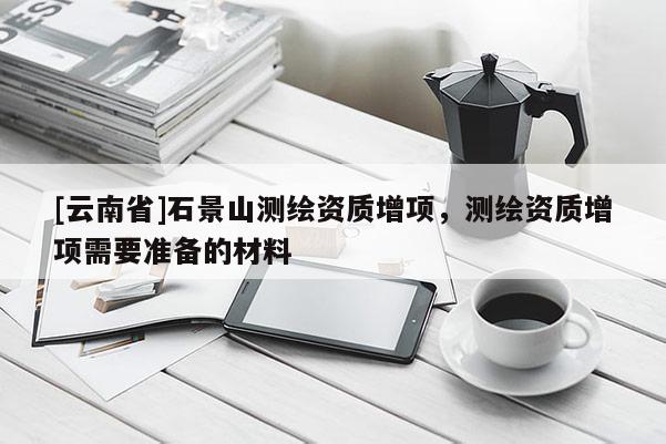 [云南省]石景山測繪資質增項，測繪資質增項需要準備的材料