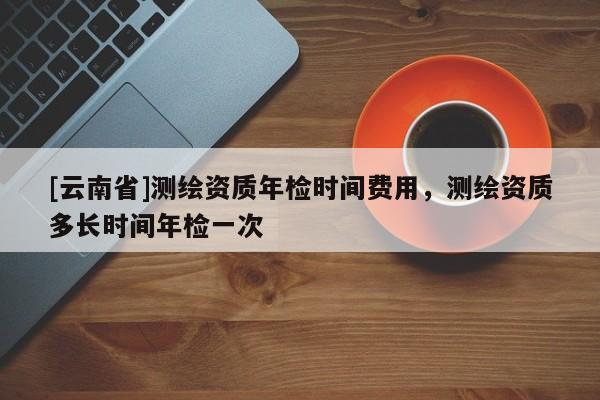 [云南省]測繪資質年檢時間費用，測繪資質多長時間年檢一次