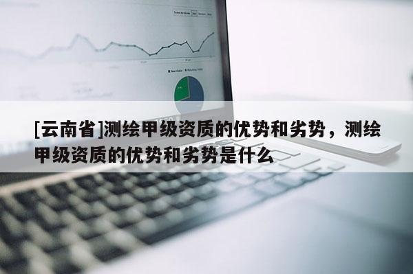 [云南省]測繪甲級資質的優勢和劣勢，測繪甲級資質的優勢和劣勢是什么
