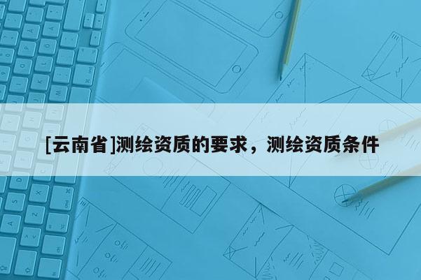 [云南省]測(cè)繪資質(zhì)的要求，測(cè)繪資質(zhì)條件