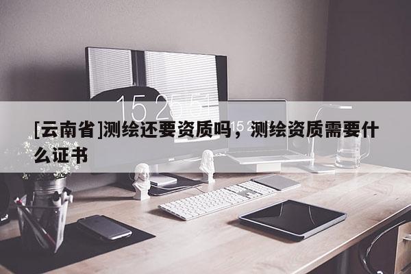 [云南省]測繪還要資質嗎，測繪資質需要什么證書